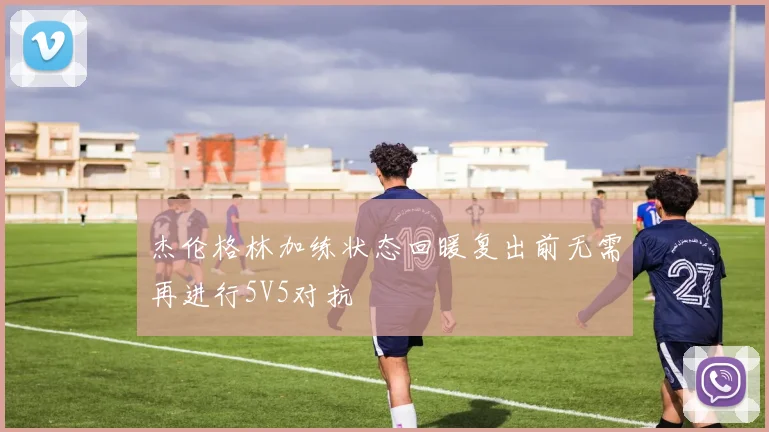杰伦格林加练状态回暖复出前无需再进行5V5对抗