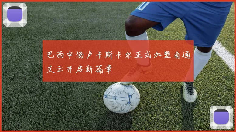 巴西中场卢卡斯卡尔正式加盟南通支云开启新篇章