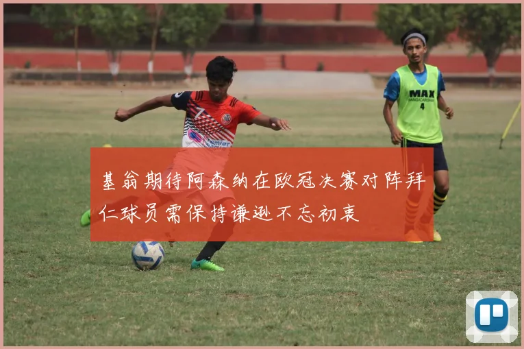 基翁期待阿森纳在欧冠决赛对阵拜仁球员需保持谦逊不忘初衷