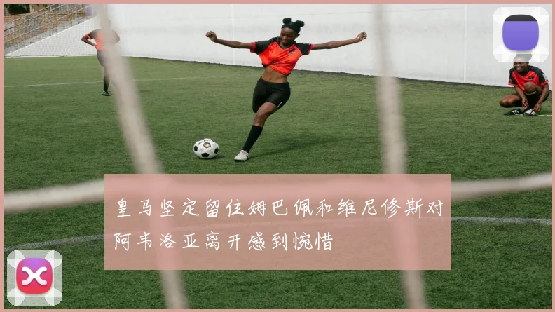 皇马坚定留住姆巴佩和维尼修斯对阿韦洛亚离开感到惋惜