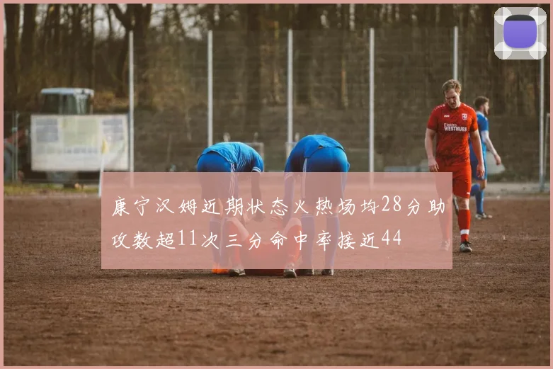 康宁汉姆近期状态火热场均28分助攻数超11次三分命中率接近44