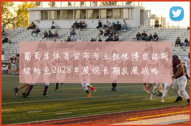 葡萄牙体育宣布与主教练博尔赫斯续约至2028年展现长期发展战略
