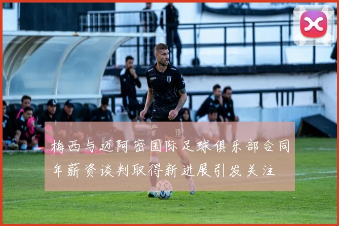 梅西与迈阿密国际足球俱乐部合同年薪资谈判取得新进展引发关注