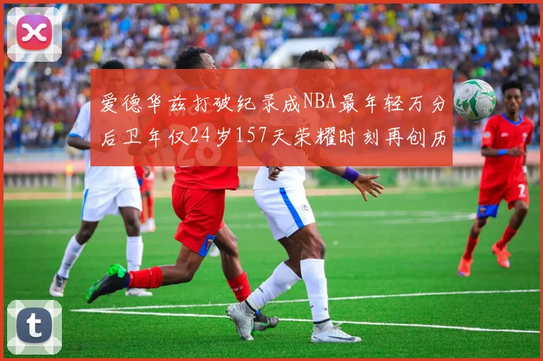 爱德华兹打破纪录成NBA最年轻万分后卫年仅24岁157天荣耀时刻再创历史
