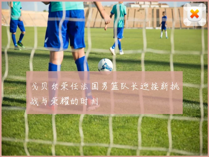 戈贝尔荣任法国男篮队长迎接新挑战与荣耀的时刻
