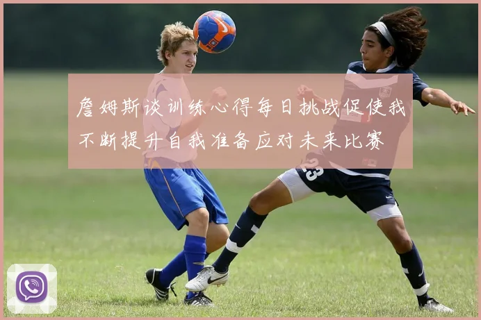 詹姆斯谈训练心得每日挑战促使我不断提升自我准备应对未来比赛