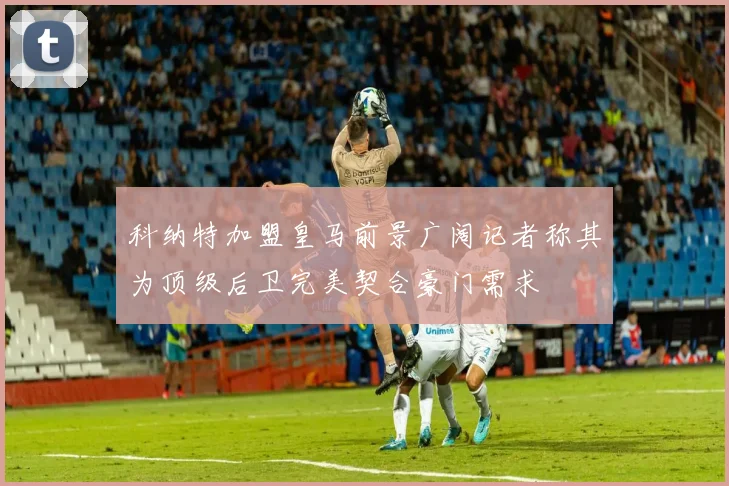 科纳特加盟皇马前景广阔记者称其为顶级后卫完美契合豪门需求