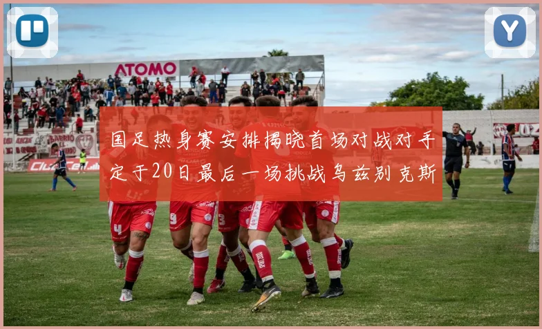 国足热身赛安排揭晓首场对战对手定于20日最后一场挑战乌兹别克斯坦
