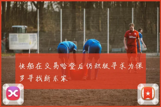 快船在交易哈登后仍积极寻求为保罗寻找新东家