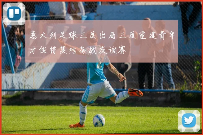 意大利足球三度出局三度重建青年才俊将集结备战友谊赛