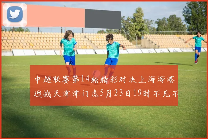 中超联赛第14轮精彩对决上海海港迎战天津津门虎5月23日19时不见不散