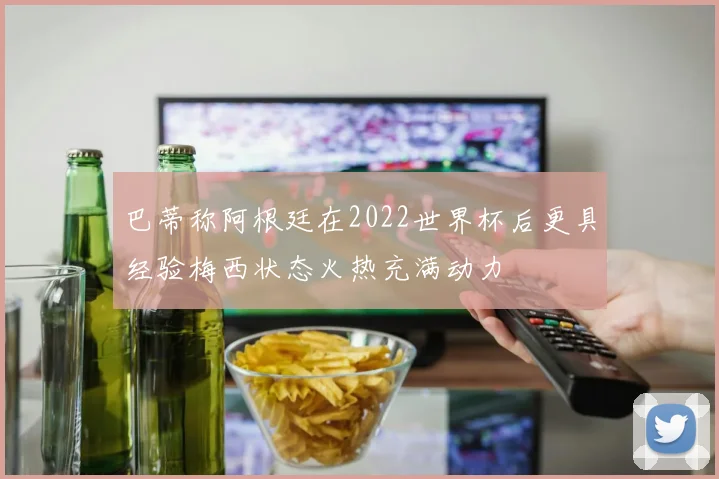 巴蒂称阿根廷在2022世界杯后更具经验梅西状态火热充满动力