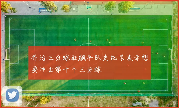 乔治三分球狂飙平队史纪录表示想要冲击第十个三分球