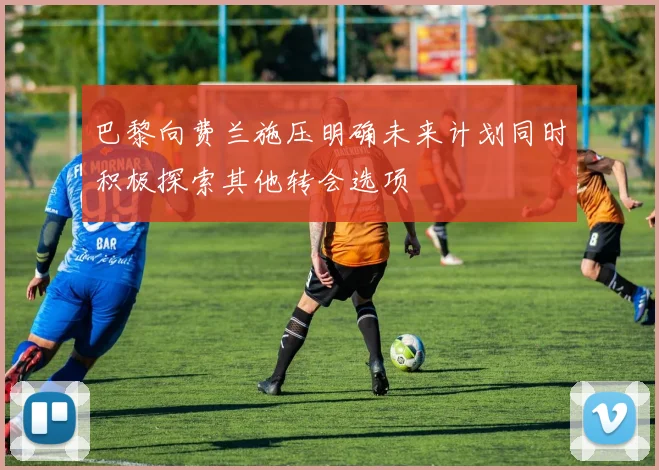 巴黎向费兰施压明确未来计划同时积极探索其他转会选项