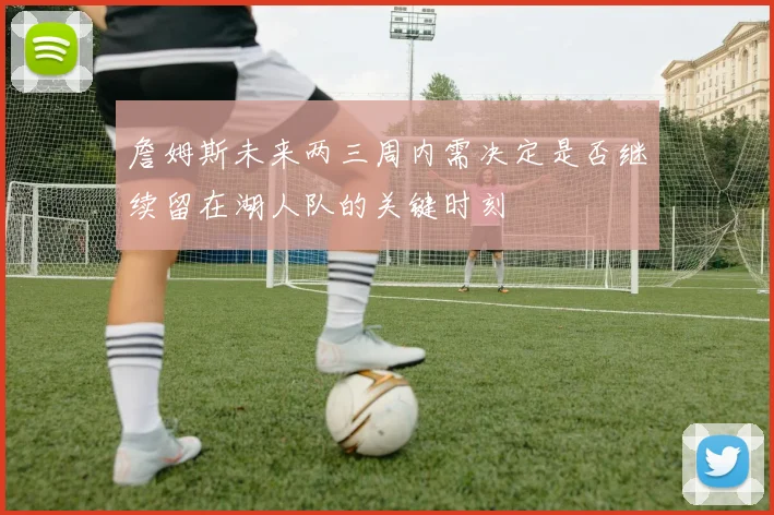詹姆斯未来两三周内需决定是否继续留在湖人队的关键时刻