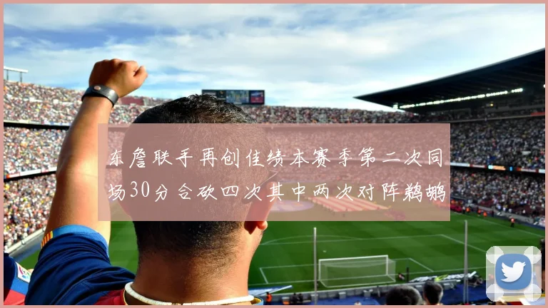 东詹联手再创佳绩本赛季第二次同场30分合砍四次其中两次对阵鹈鹕