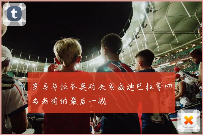 罗马与拉齐奥对决或成迪巴拉等四名老将的最后一战