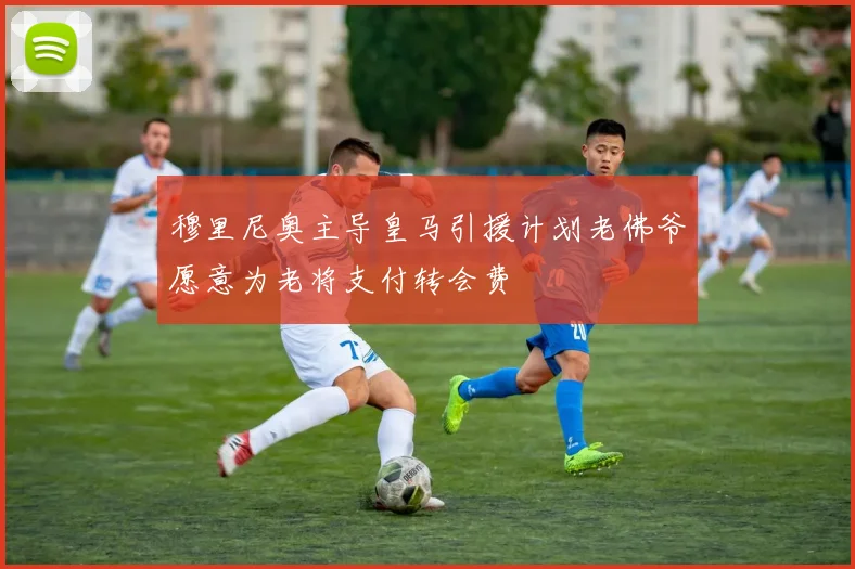 穆里尼奥主导皇马引援计划老佛爷愿意为老将支付转会费