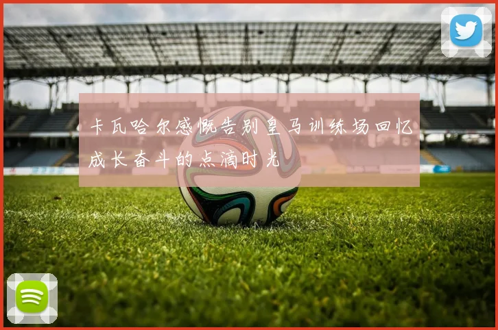 卡瓦哈尔感慨告别皇马训练场回忆成长奋斗的点滴时光