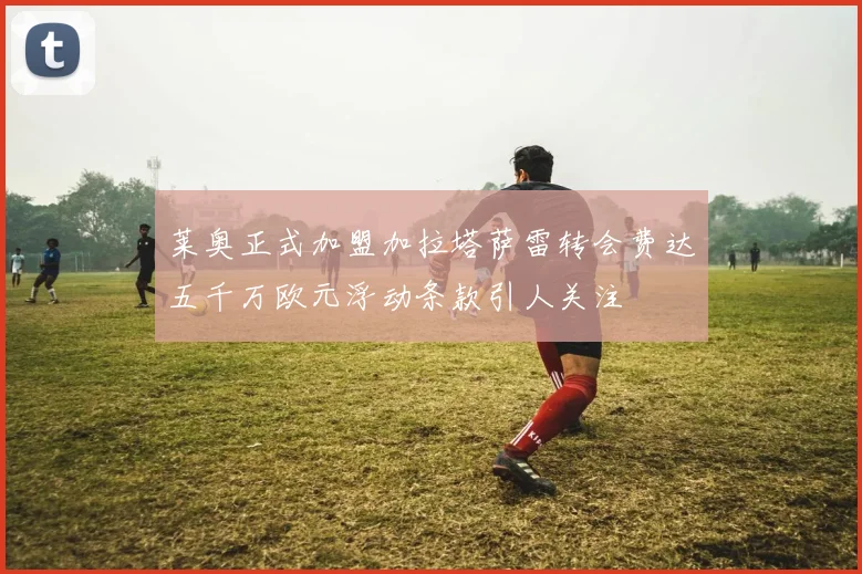 莱奥正式加盟加拉塔萨雷转会费达五千万欧元浮动条款引人关注