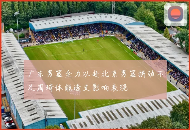 广东男篮全力以赴北京男篮拼劲不足周琦体能透支影响表现