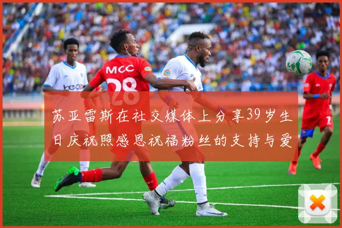 苏亚雷斯在社交媒体上分享39岁生日庆祝照感恩祝福粉丝的支持与爱护