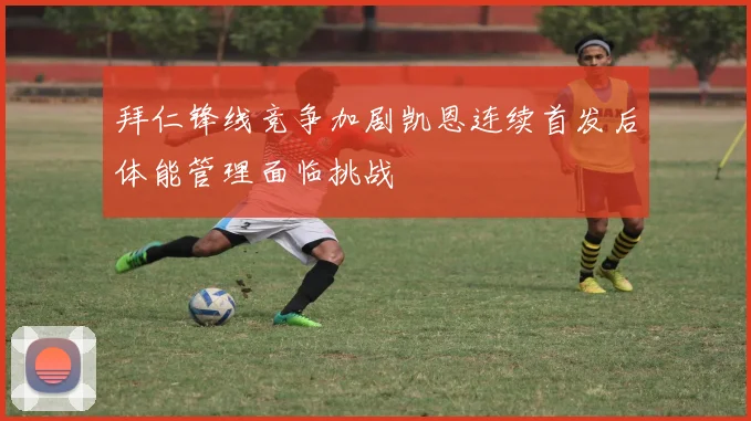 拜仁锋线竞争加剧凯恩连续首发后体能管理面临挑战
